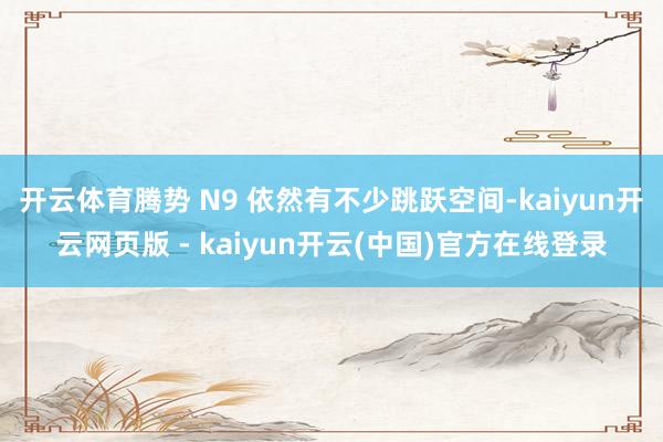 开云体育腾势 N9 依然有不少跳跃空间-kaiyun开云网页版 - kaiyun开云(中国)官方在线登录
